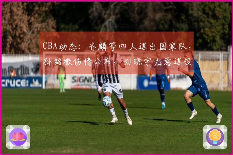 CBA动态：齐麟等四人退出国家队，孙铭徽伤情公布，刘晓宇无意退役