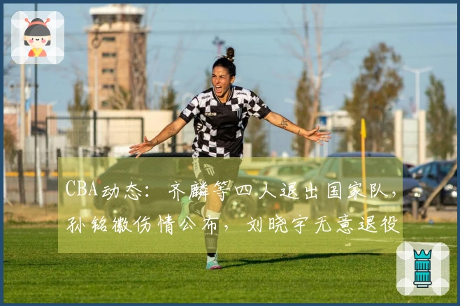 CBA动态：齐麟等四人退出国家队，孙铭徽伤情公布，刘晓宇无意退役